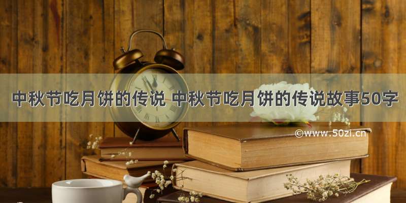 中秋节吃月饼的传说 中秋节吃月饼的传说故事50字