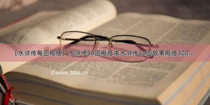 【水浒传每回概括】水浒传56回概括求水浒传56回故事概括300...